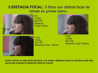 5.DISTACIA FOCAL: 3 fotos con distinta focal de 
retrato en primer plano. 
F/4 
1/100s 
ISO:100 
Distancia 
Focal: 55mm 
F/4,5 
1/125s 
ISO:100 
Distancia Focal: 102mm 
F/5,6 
1/225s 
ISO:100 
Distancia Focal: 200mm 
Como vemos en esta serie de fotos, con mayor distancia focal la columna está más 
cerca que cuando la distancia focal es menor. 
 