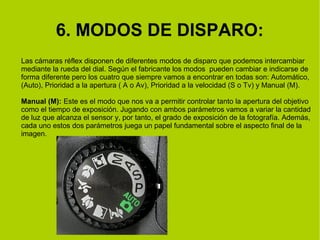 6. MODOS DE DISPARO: 
Las cámaras réflex disponen de diferentes modos de disparo que podemos intercambiar 
mediante la rueda del dial. Según el fabricante los modos pueden cambiar e indicarse de 
forma diferente pero los cuatro que siempre vamos a encontrar en todas son: Automático, 
(Auto), Prioridad a la apertura ( A o Av), Prioridad a la velocidad (S o Tv) y Manual (M). 
Manual (M): Este es el modo que nos va a permitir controlar tanto la apertura del objetivo 
como el tiempo de exposición. Jugando con ambos parámetros vamos a variar la cantidad 
de luz que alcanza el sensor y, por tanto, el grado de exposición de la fotografía. Además, 
cada uno estos dos parámetros juega un papel fundamental sobre el aspecto final de la 
imagen. 
 