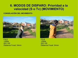 6. MODOS DE DISPARO: Prioridad a la 
velocidad (S o Tv) (MOVIMIENTO) 
CONGELACIÓN DEL MOVMIENTO: 
F/4,5 
1/500s 
ISO:100 
Distancia Focal: 24mm 
F/3,8 
1/500s 
ISO:100 
Distancia Focal: 24mm 
 