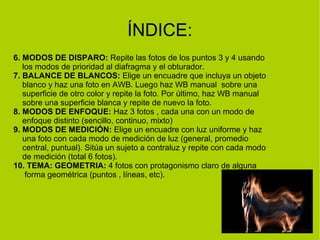 ÍNDICE: 
6. MODOS DE DISPARO: Repite las fotos de los puntos 3 y 4 usando 
los modos de prioridad al diafragma y el obturador. 
7. BALANCE DE BLANCOS: Elige un encuadre que incluya un objeto 
blanco y haz una foto en AWB. Luego haz WB manual sobre una 
superficie de otro color y repite la foto. Por último, haz WB manual 
sobre una superficie blanca y repite de nuevo la foto. 
8. MODOS DE ENFOQUE: Haz 3 fotos , cada una con un modo de 
enfoque distinto (sencillo, continuo, mixto) 
9. MODOS DE MEDICIÓN: Elige un encuadre con luz uniforme y haz 
una foto con cada modo de medición de luz (general, promedio 
central, puntual). Sitúa un sujeto a contraluz y repite con cada modo 
de medición (total 6 fotos). 
10. TEMA: GEOMETRIA: 4 fotos con protagonismo claro de alguna 
forma geométrica (puntos , líneas, etc). 
 