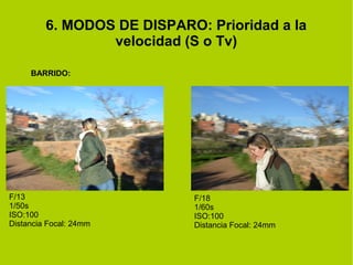 6. MODOS DE DISPARO: Prioridad a la 
velocidad (S o Tv) 
BARRIDO: 
F/13 
1/50s 
ISO:100 
Distancia Focal: 24mm 
F/18 
1/60s 
ISO:100 
Distancia Focal: 24mm 
 