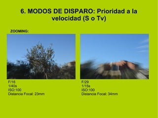 6. MODOS DE DISPARO: Prioridad a la 
velocidad (S o Tv) 
ZOOMING: 
F/16 
1/40s 
ISO:100 
Distancia Focal: 23mm 
F/29 
1/15s 
ISO:100 
Distancia Focal: 34mm 
 