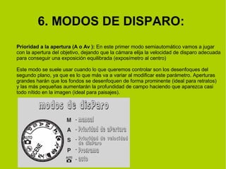 6. MODOS DE DISPARO: 
Prioridad a la apertura (A o Av ): En este primer modo semiautomático vamos a jugar 
con la apertura del objetivo, dejando que la cámara elija la velocidad de disparo adecuada 
para conseguir una exposición equilibrada (exposímetro al centro) 
Este modo se suele usar cuando lo que queremos controlar son los desenfoques del 
segundo plano, ya que es lo que más va a variar al modificar este parámetro. Aperturas 
grandes harán que los fondos se desenfoquen de forma prominente (ideal para retratos) 
y las más pequeñas aumentarán la profundidad de campo haciendo que aparezca casi 
todo nítido en la imagen (ideal para paisajes). 
 