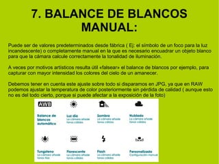 7. BALANCE DE BLANCOS 
MANUAL: 
Puede ser de valores predeterminados desde fábrica ( Ej: el símbolo de un foco para la luz 
incandescente) o completamente manual en la que es necesario encuadrar un objeto blanco 
para que la cámara calcule correctamente la tonalidad de iluminación. 
A veces por motivos artísticos resulta útil «falsear» el balance de blancos por ejemplo, para 
capturar con mayor intensidad los colores del cielo de un amanecer. 
Debemos tener en cuenta este ajuste sobre todo si disparamos en JPG, ya que en RAW 
podemos ajustar la temperatura de color posteriormente sin pérdida de calidad ( aunque esto 
no es del todo cierto, porque si puede afectar a la exposición de la foto) 
 
