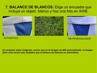 7. BALANCE DE BLANCOS: Elige un encuadre que 
incluya un objeto blanco y haz una foto en AWB. 
AUTOMÁTICO WB PERSONALIZADO 
Al comparar estas imágenes, vemos que en la imagen de WB personalizado, la imagen 
tiene unos tonos más azulados que el balance de blancos en automático. 
 