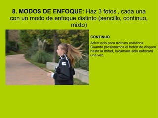 8. MODOS DE ENFOQUE: Haz 3 fotos , cada una 
con un modo de enfoque distinto (sencillo, continuo, 
mixto) 
CONTINUO 
Adecuado para motivos estáticos. 
Cuando presionamos el botón de disparo 
hasta la mitad, la cámara solo enfocará 
una vez. 
 