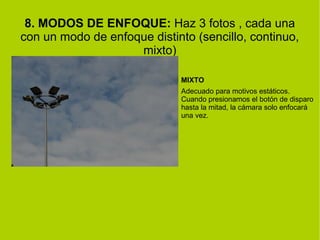 8. MODOS DE ENFOQUE: Haz 3 fotos , cada una 
con un modo de enfoque distinto (sencillo, continuo, 
mixto) 
MIXTO 
Adecuado para motivos estáticos. 
Cuando presionamos el botón de disparo 
hasta la mitad, la cámara solo enfocará 
una vez. 
 