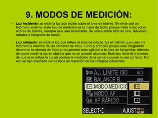 9. MODOS DE MEDICIÓN: 
• Luz incidente: se mide la luz que incide sobre el área de interés. Se mide con un 
fotómetro externo. Este tipo de medición es la mejor de todas porque mide la luz sobre 
el área de interés, siempre éste sea alcanzable. Se utiliza sobre todo en cine, televisión, 
retratos o fotografía de moda. 
• Luz reflejada: se mide la luz que refleja el área de interés. Es el método que usan los 
fotómetros internos de las cámaras de fotos. Es muy cómodo porque está integrando 
dentro de la cámara de fotos y nos permite más agilidad a la hora de fotografiar, además 
de poder medir la luz en objetos que no se pueden alcanzar. Este tipo tiene el problema 
de que si se refleja la luz en objetos la medición de la cámara puede no ser correcta. Por 
eso se han diseñado varios tipos de medición de luz reflejada diferentes: 
 