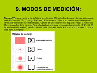 9. MODOS DE MEDICIÓN: 
Sistema TTL: para medir la luz reflejada las cámaras DSL actuales disponen de una sistemas de 
medición llamado TTL (Through The Lens). Este sistema utiliza la luz que atraviesa el objetivo 
para hacer la medición de luz reflejada. Consta de un sensor que es capaz de medir la luz de las 
diferentes partes de la escena. Para ello divide el encuadre por zonas (típicamente 16, 21, 35, 63 
dependiendo del modelo) y en función del modo de medición le aplica unos porcentajes u otros a 
cada zona. Ejemplos: 
 