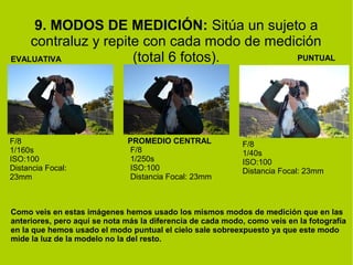 9. MODOS DE MEDICIÓN: Sitúa un sujeto a 
contraluz y repite con cada modo de medición 
EVALUATIVA (total 6 fotos). 
PROMEDIO CENTRAL 
PUNTUAL 
F/8 
1/160s 
ISO:100 
Distancia Focal: 
23mm 
F/8 
1/250s 
ISO:100 
Distancia Focal: 23mm 
F/8 
1/40s 
ISO:100 
Distancia Focal: 23mm 
Como veis en estas imágenes hemos usado los mismos modos de medición que en las 
anteriores, pero aquí se nota más la diferencia de cada modo, como veis en la fotografía 
en la que hemos usado el modo puntual el cielo sale sobreexpuesto ya que este modo 
mide la luz de la modelo no la del resto. 
 