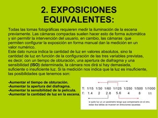 2. EXPOSICIONES 
EQUIVALENTES: 
Todas las tomas fotográficas requieren medir la iluminación de la escena 
previamente. Las cámaras compactas suelen hacer esto de forma automática 
y sin permitir la intervención del usuario, en cambio, las cámaras que 
permiten configurar la exposición en forma manual dan la medición en un 
valor numérico. 
Este dato nunca indica la cantidad de luz en valores absolutos, sino la 
cantidad de luz en función de la configuración de las tres variables previstas, 
es decir, con un tiempo de obturación, una apertura de diafragma y una 
sensibilidad (ISO) determinada, la cámara nos dirá si hay demasiada, 
suficiente o insuficiente luz. Si la medición nos indica que la luz es insuficiente, 
las posibilidades que tenemos son: 
-Aumentar el tiempo de obturación. 
-Aumentar la apertura del diafragma. 
-Aumentar la sensibilidad de la película. 
-Aumentar la cantidad de luz en la escena. 
 