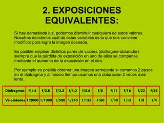2. EXPOSICIONES 
EQUIVALENTES: 
Si hay demasiada luz, podemos disminuir cualquiera de estos valores. 
Nosotros decidimos cuál de estas variables es la que nos conviene 
modificar para logra la imagen deseada. 
Es posible emplear distintos pares de valores (diafragma-obturador) 
siempre que la pérdida de exposición en uno de ellos se compense 
mediante el aumento de la exposición en el otro. 
Por ejemplo es posible obtener una imagen semejante si cerramos 2 pasos 
en el diafragma y al mismo tiempo usamos una obturación 2 veces más 
lenta. 
 