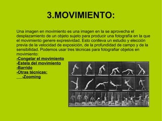 3.MOVIMIENTO: 
Una imagen en movimiento es una imagen en la se aprovecha el 
desplazamiento de un objeto sujeto para producir una fotografía en la que 
el movimiento genere expresividad. Esto conlleva un estudio y elección 
previa de la velocidad de exposición, de la profundidad de campo y de la 
sensibilidad. Podemos usar tres técnicas para fotografiar objetos en 
movimiento: 
-Congelar el movimiento 
-Estela del movimiento 
-Barrido 
-Otras técnicas: 
-Zooming 
 