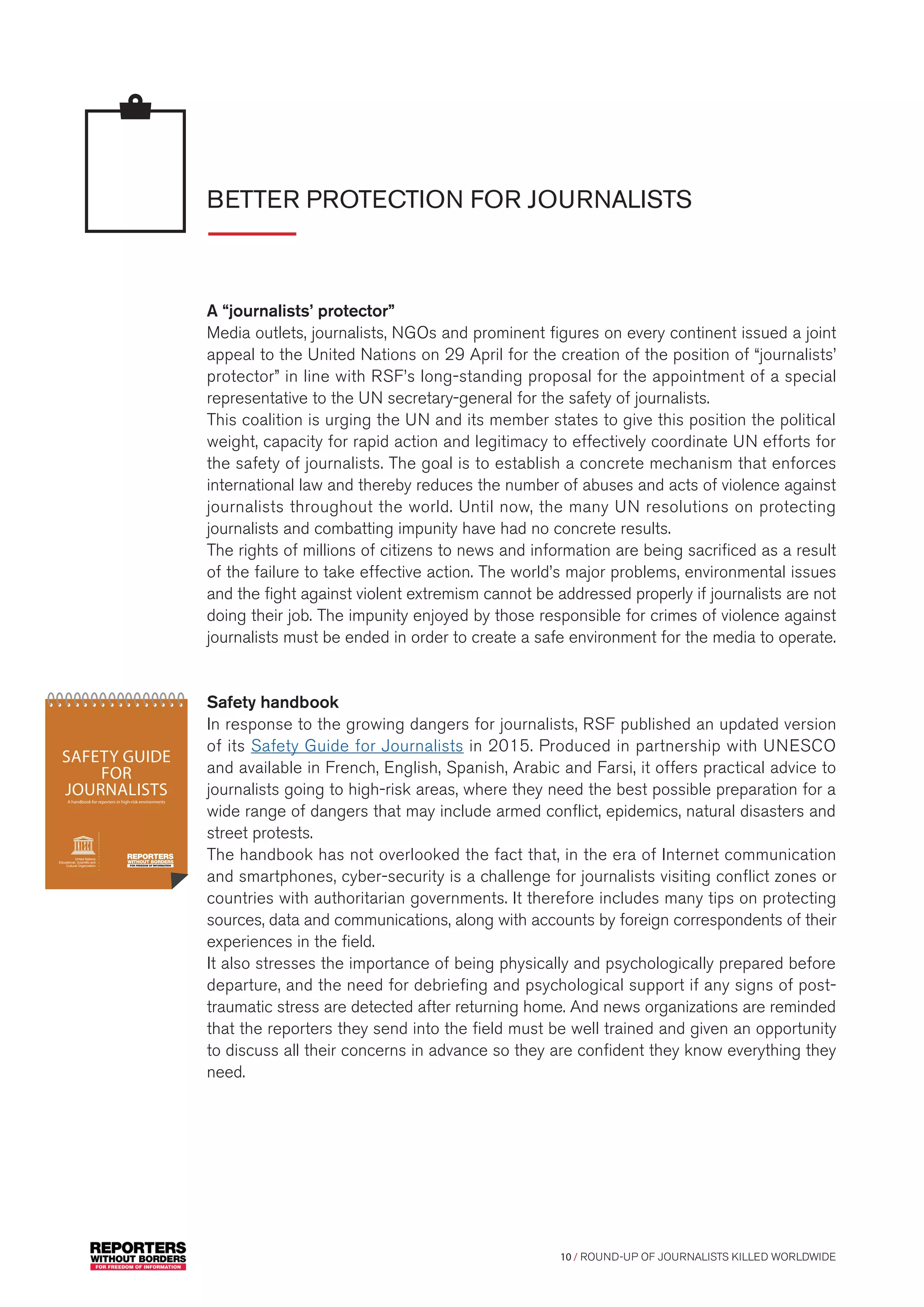 10 / ROUND-UP OF JOURNALISTS KILLED WORLDWIDE
BETTER PROTECTION FOR JOURNALISTS
A “journalists’ protector”
Media outlets, journalists, NGOs and prominent figures on every continent issued a joint
appeal to the United Nations on 29 April for the creation of the position of “journalists’
protector” in line with RSF’s long-standing proposal for the appointment of a special
representative to the UN secretary-general for the safety of journalists.
This coalition is urging the UN and its member states to give this position the political
weight, capacity for rapid action and legitimacy to effectively coordinate UN efforts for
the safety of journalists. The goal is to establish a concrete mechanism that enforces
international law and thereby reduces the number of abuses and acts of violence against
journalists throughout the world. Until now, the many UN resolutions on protecting
journalists and combatting impunity have had no concrete results.
The rights of millions of citizens to news and information are being sacrificed as a result
of the failure to take effective action. The world’s major problems, environmental issues
and the fight against violent extremism cannot be addressed properly if journalists are not
doing their job. The impunity enjoyed by those responsible for crimes of violence against
journalists must be ended in order to create a safe environment for the media to operate.
Safety handbook
In response to the growing dangers for journalists, RSF published an updated version
of its Safety Guide for Journalists in 2015. Produced in partnership with UNESCO
and available in French, English, Spanish, Arabic and Farsi, it offers practical advice to
journalists going to high-risk areas, where they need the best possible preparation for a
wide range of dangers that may include armed conflict, epidemics, natural disasters and
street protests.
The handbook has not overlooked the fact that, in the era of Internet communication
and smartphones, cyber-security is a challenge for journalists visiting conflict zones or
countries with authoritarian governments. It therefore includes many tips on protecting
sources, data and communications, along with accounts by foreign correspondents of their
experiences in the field.
It also stresses the importance of being physically and psychologically prepared before
departure, and the need for debriefing and psychological support if any signs of post-
traumatic stress are detected after returning home. And news organizations are reminded
that the reporters they send into the field must be well trained and given an opportunity
to discuss all their concerns in advance so they are confident they know everything they
need.
reporters without borders 1 reporters without borders 1
SAFETY GUIDE
FOR
JOURNALISTSA handbook for reporters in high-risk environments
United Nations
Educational, Scientiﬁc and
Cultural Organization
 