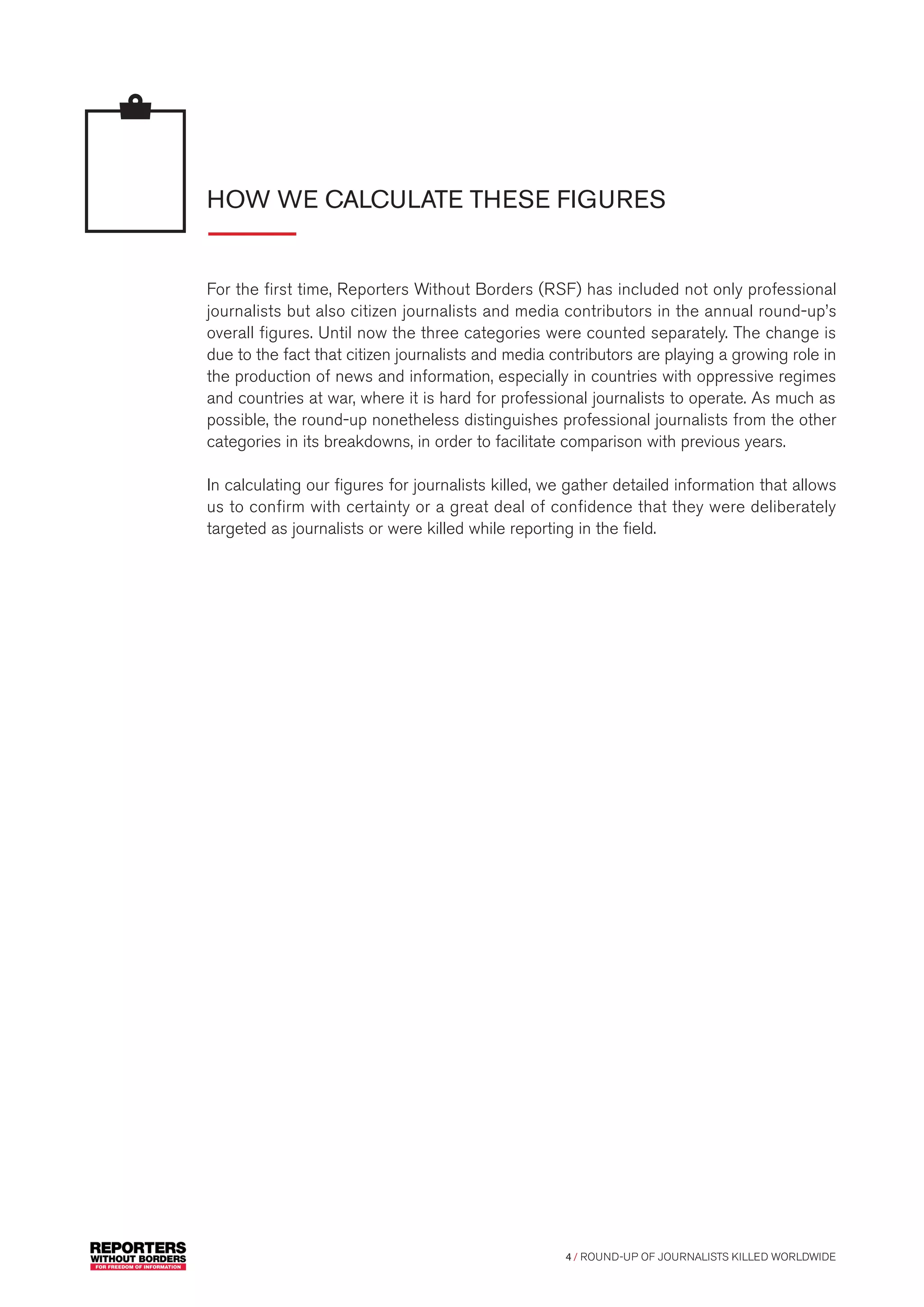 4 / ROUND-UP OF JOURNALISTS KILLED WORLDWIDE
HOW WE CALCULATE THESE FIGURES
For the first time, Reporters Without Borders (RSF) has included not only professional
journalists but also citizen journalists and media contributors in the annual round-up’s
overall figures. Until now the three categories were counted separately. The change is
due to the fact that citizen journalists and media contributors are playing a growing role in
the production of news and information, especially in countries with oppressive regimes
and countries at war, where it is hard for professional journalists to operate. As much as
possible, the round-up nonetheless distinguishes professional journalists from the other
categories in its breakdowns, in order to facilitate comparison with previous years.
In calculating our figures for journalists killed, we gather detailed information that allows
us to confirm with certainty or a great deal of confidence that they were deliberately
targeted as journalists or were killed while reporting in the field.
 