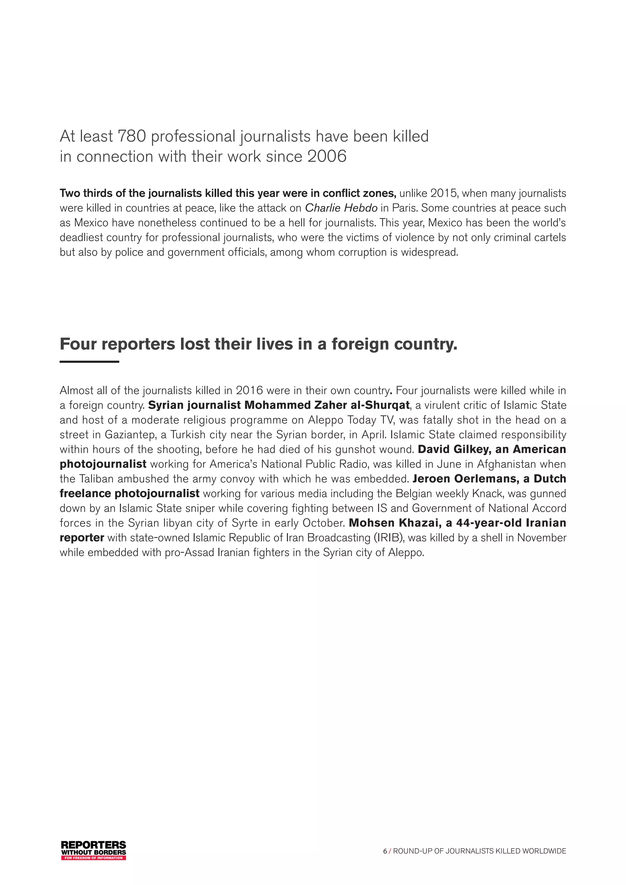 6 / ROUND-UP OF JOURNALISTS KILLED WORLDWIDE
Two thirds of the journalists killed this year were in conflict zones, unlike 2015, when many journalists
were killed in countries at peace, like the attack on Charlie Hebdo in Paris. Some countries at peace such
as Mexico have nonetheless continued to be a hell for journalists. This year, Mexico has been the world’s
deadliest country for professional journalists, who were the victims of violence by not only criminal cartels
but also by police and government officials, among whom corruption is widespread.
Four reporters lost their lives in a foreign country.
Almost all of the journalists killed in 2016 were in their own country. Four journalists were killed while in
a foreign country. Syrian journalist Mohammed Zaher al-Shurqat, a virulent critic of Islamic State
and host of a moderate religious programme on Aleppo Today TV, was fatally shot in the head on a
street in Gaziantep, a Turkish city near the Syrian border, in April. Islamic State claimed responsibility
within hours of the shooting, before he had died of his gunshot wound. David Gilkey, an American
photojournalist working for America’s National Public Radio, was killed in June in Afghanistan when
the Taliban ambushed the army convoy with which he was embedded. Jeroen Oerlemans, a Dutch
freelance photojournalist working for various media including the Belgian weekly Knack, was gunned
down by an Islamic State sniper while covering fighting between IS and Government of National Accord
forces in the Syrian libyan city of Syrte in early October. Mohsen Khazai, a 44-year-old Iranian
reporter with state-owned Islamic Republic of Iran Broadcasting (IRIB), was killed by a shell in November
while embedded with pro-Assad Iranian fighters in the Syrian city of Aleppo.
At least 780 professional journalists have been killed
in connection with their work since 2006
 