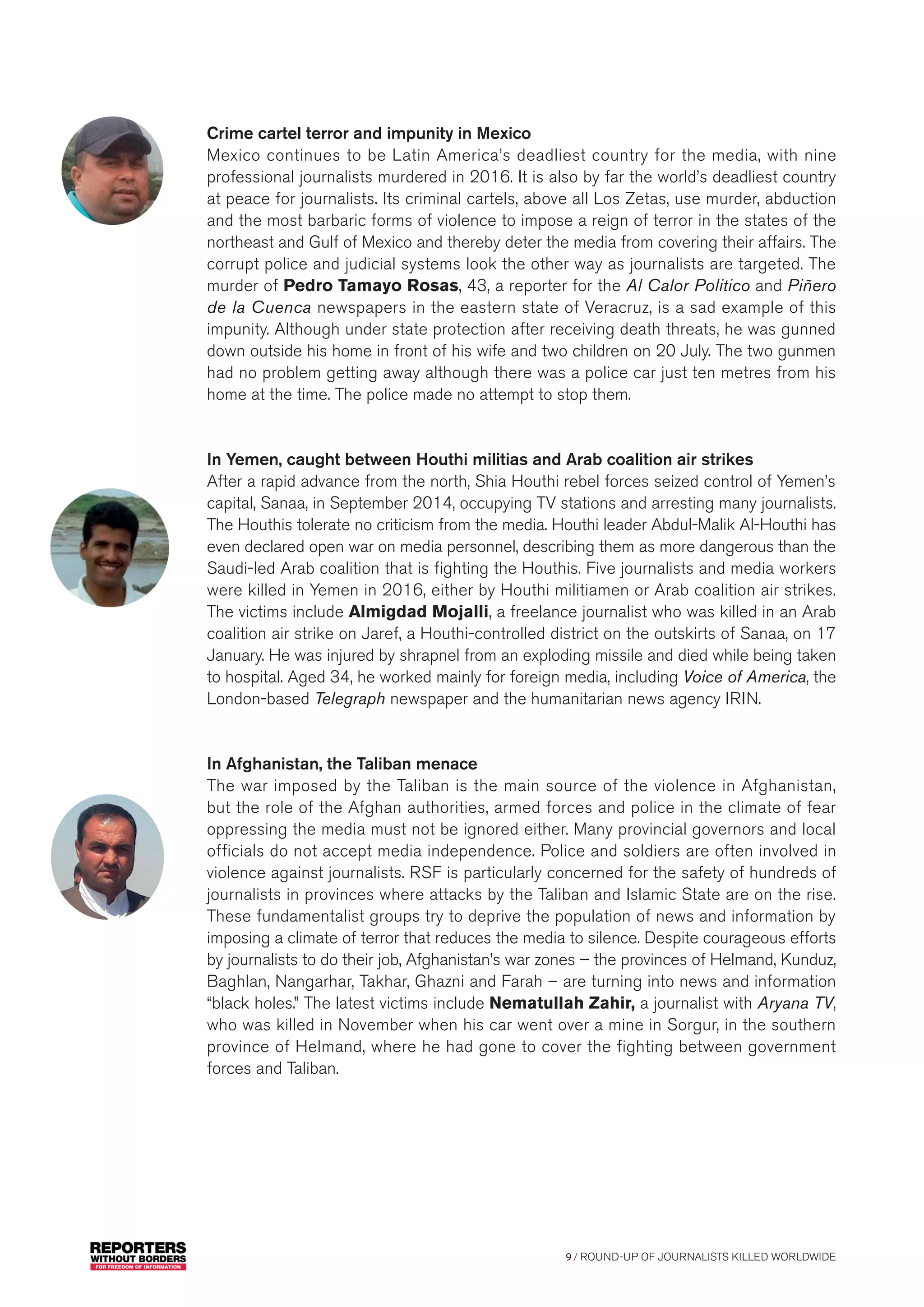 9 / ROUND-UP OF JOURNALISTS KILLED WORLDWIDE
Crime cartel terror and impunity in Mexico
Mexico continues to be Latin America’s deadliest country for the media, with nine
professional journalists murdered in 2016. It is also by far the world’s deadliest country
at peace for journalists. Its criminal cartels, above all Los Zetas, use murder, abduction
and the most barbaric forms of violence to impose a reign of terror in the states of the
northeast and Gulf of Mexico and thereby deter the media from covering their affairs. The
corrupt police and judicial systems look the other way as journalists are targeted. The
murder of Pedro Tamayo Rosas, 43, a reporter for the Al Calor Politico and Piñero
de la Cuenca newspapers in the eastern state of Veracruz, is a sad example of this
impunity. Although under state protection after receiving death threats, he was gunned
down outside his home in front of his wife and two children on 20 July. The two gunmen
had no problem getting away although there was a police car just ten metres from his
home at the time. The police made no attempt to stop them.
In Yemen, caught between Houthi militias and Arab coalition air strikes
After a rapid advance from the north, Shia Houthi rebel forces seized control of Yemen’s
capital, Sanaa, in September 2014, occupying TV stations and arresting many journalists.
The Houthis tolerate no criticism from the media. Houthi leader Abdul-Malik Al-Houthi has
even declared open war on media personnel, describing them as more dangerous than the
Saudi-led Arab coalition that is fighting the Houthis. Five journalists and media workers
were killed in Yemen in 2016, either by Houthi militiamen or Arab coalition air strikes.
The victims include Almigdad Mojalli, a freelance journalist who was killed in an Arab
coalition air strike on Jaref, a Houthi-controlled district on the outskirts of Sanaa, on 17
January. He was injured by shrapnel from an exploding missile and died while being taken
to hospital. Aged 34, he worked mainly for foreign media, including Voice of America, the
London-based Telegraph newspaper and the humanitarian news agency IRIN.
In Afghanistan, the Taliban menace
The war imposed by the Taliban is the main source of the violence in Afghanistan,
but the role of the Afghan authorities, armed forces and police in the climate of fear
oppressing the media must not be ignored either. Many provincial governors and local
officials do not accept media independence. Police and soldiers are often involved in
violence against journalists. RSF is particularly concerned for the safety of hundreds of
journalists in provinces where attacks by the Taliban and Islamic State are on the rise.
These fundamentalist groups try to deprive the population of news and information by
imposing a climate of terror that reduces the media to silence. Despite courageous efforts
by journalists to do their job, Afghanistan’s war zones – the provinces of Helmand, Kunduz,
Baghlan, Nangarhar, Takhar, Ghazni and Farah – are turning into news and information
“black holes.” The latest victims include Nematullah Zahir, a journalist with Aryana TV,
who was killed in November when his car went over a mine in Sorgur, in the southern
province of Helmand, where he had gone to cover the fighting between government
forces and Taliban.
 