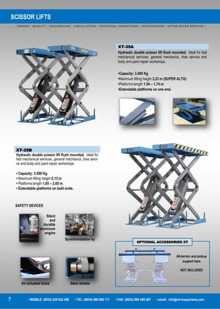 SCISSOR LIFTS
- DESIGN - QUALITY - COUNSELING - INSTALLATION - TECHNICAL ASSISTANCE - MAINTENANCE - AFTER SALES SERVICE -
7 • MOBILE: (0034) 629 822 496 • TEL: (0034) 980 560 111 • FAX: (0034) 980 049 487 • email: info@rsf-maquinaria.com
XT-35A
Hydraulic double scissor lift flush mounted. Ideal for fast
mechanical services, general mechanics, tires service and
body and paint repair workshops.
•Capacity: 3.500 Kg
•Maximum lifting height 2,23 m (SUPER ALTO)
•Platforms length 1,54 – 1,74 m
•Extendable platforms on one end.
XT-35B
Hydraulic double scissor lift flush mounted. Ideal for
fast mechanical services, general mechanics, tires servi-
ce and body and paint repair workshops.
• Capacity: 3.500 Kg
• Maximum lifting height 2,13 m
• Platforms length 1,65 – 2,05 m
• Extendable platforms on both ends.
All-terrain and pickup
support bars
NOT INCLUDED
OPTIONAL ACCESSORIES XT
Silent
and
durable
aluminum
engine
Synchronization by
Air actuated locks Steel wheels
SAFETY DEVICES
 