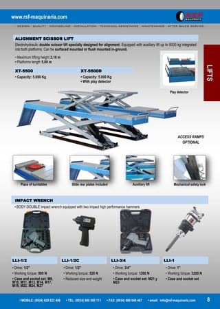 www.rsf-maquinaria.com
- DESIGN - QUALITY - COUNSELING - INSTALLATION - TECHNICAL ASSISTANCE - MAINTENANCE - AFTER SALES SERVICE -
• MOBILE: (0034) 629 822 496 • TEL: (0034) 980 560 111 • FAX: (0034) 980 049 487 • email: info@rsf-maquinaria.com 8
LIFTS
ALIGNMENT SCISSOR LIFT
Electrohydraulic double scissor lift specially designed for alignment. Equipped with auxiliary lift up to 5000 kg integrated
into both platforms. Can be surfaced mounted or flush mounted in-ground.
• Maximum lifting height 2,16 m
• Platforms length 5,00 m
XT-5500 XT-5500D
• Capacity: 5.000 Kg • Capacity: 5.000 Kg
• With play detector
Play detector
Place of turntables Slide rear plates included Auxiliary lift Mechanical safety lock
ACCESS RAMPS
OPTIONAL
IMPACT WRENCH
LLI-1/2 LLI-1/2C LLI-3/4 LLI-1
• Drive: 1/2"
• Working torque: 900 N
• Case and socket set: M9,
M10, M11, M13, M14, M17,
M19, M22, M24, M27
• Drive: 1/2"
• Working torque: 520 N
• Reduced size and weight
• Drive: 3/4"
• Working torque: 1200 N
• Case and socket set: M21 y
M23
• Drive: 1"
• Working torque: 3200 N
• Case and socket set
• BODY DOUBLE impact wrench equipped with two impact high performance hammers
 