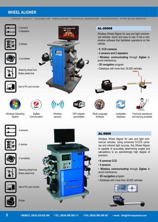 WHEEL ALIGNER
- DESIGN - QUALITY - COUNSELING - INSTALLATION - TECHNICAL ASSISTANCE - MAINTENANCE - AFTER SALES SERVICE -
9 • MOBILE: (0034) 629 822 496 • TEL: (0034) 980 560 111 • FAX: (0034) 980 049 487 • email: info@rsf-maquinaria.com
AL-2000S
Wireless Wheel Aligner for cars and light commer-
cial vehicles. Quick and easy to use; It has a very
intuitive software that facilitates operations on the
vehicle.
• 6 CCD cameras
• 2 sensors and 2 repeaters
• Wireless communicating through Zigbee to
avoid interference.
• 3D navigation program
• Database with more than 30.000 vehicles
AL-5000
Wireless Wheel Aligner for cars and light com-
mercial vehicles. Using advanced 8-CCD came-
ras and infrared light sources, this Wheel Aligner
is capable of accurately determining angles and
calculations to an astonishingly high degree of
precision.
• 8 cameras CCD
• 4 sensors
• Wireless communicating through Zigbee to
avoid interference.
• 3D navigation program
• Database with more than 30.000 vehicles
Windows Operating
System
ZigBee
Comunication
Wireless
sensors
WiFi adapter
preinstalled
Multi-Language
Software
Updatable
database
Technical assistance
and training available
2 sensors
2 repeaters
4 clamps
2 turntables
Steering wheel lock
Brake pedal lock
Set of PC and monitor
4 sensors
4 clamps
2 turntables
Steering wheel lock
Brake pedal lock
Set of PC and monitor
Printer
 