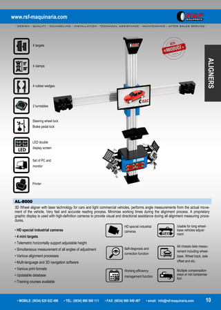 www.rsf-maquinaria.com
- DESIGN - QUALITY - COUNSELING - INSTALLATION - TECHNICAL ASSISTANCE - MAINTENANCE - AFTER SALES SERVICE -
• MOBILE: (0034) 629 822 496 • TEL: (0034) 980 560 111 • FAX: (0034) 980 049 487 • email: info@rsf-maquinaria.com 10
ALIGNERS
AL-8000
3D Wheel aligner with laser technology for cars and light commercial vehicles, performs angle measurements from the actual move-
ment of the vehicle. Very fast and accurate reading process. Minimise working times during the alignment process. A proprietary
graphic display is used with high-definition cameras to provide visual and directional assistance during all alignment measuring proce-
dures.
• HD special industrial cameras
• 4 mini targets
• Telemetric horizontally support adjustable height
• Simultaneous measurement of all angles of adjustment
• Various alignment processes
• Multi-language and 3D navigation software
• Various print formats
• Updatable database
• Training courses available
4 targets
4 clamps
2 turntables
Steering wheel lock
Brake pedal lock
Set of PC and
monitor
Printer
4 rubber wedges
LED double
display screen
HD special industrial
cameras
Self-diagnosis and
correction function
Working efficiency
management function
Usable for long wheel-
base vehicles adjust-
ment
All chassis data measu-
rement including wheel-
base, Wheel track, axle
offset and etc.
Multiple compensation
ways or not compensa-
tion
 