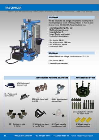 TIRE CHANGER
- DESIGN - QUALITY - COUNSELING - INSTALLATION - TECHNICAL ASSISTANCE - MAINTENANCE - AFTER SALES SERVICE -
13 • MOBILE: (0034) 629 822 496 • TEL: (0034) 980 560 111 • FAX: (0034) 980 049 487 • email: info@rsf-maquinaria.com
DT-1000A
Robotic pneumatic tire changer. Designed for mounting and dis-
mounting all types of wheels effortlessly and save as much as possi-
ble time. For run-flat, BSR, CSR, Pax and traditional tires.
• Automatic positioning of the tool
• Multifunction control panel
• Integrated wheel lift
• Instant Booster bead breaker
• Equipped with lower camera
• Rim diameter: 14”-28”
• Max. wheel diameter: 1.200 mm
• Max. wheel width: 380 mm
• Power supply: 380V
DT-1000H
Robotic hidraulic tire changer. Same features as DT-1000A
• Rim diameter: 14”-32”
• Scrollable central support
ACCESSORIES DT-100ACCESSORIES FOR TIRE CHANGERS
UP-2 Plastic mount/
desmount head
UP-1 Plastic mount/
desmount head
ER-2 Quick change head
assembly
UM-002 Motocicle mount/
desmount head
GP-1 Plastic inserts for
mount/desmount head
DT-003 Hands free clamp
for “run-flat” tires
GM-1 Morocicle rim adap-
ter clamps
Universal adapter for “without a
true center" wheels
GP-2 Plastic inserts for
mount/desmount head
 