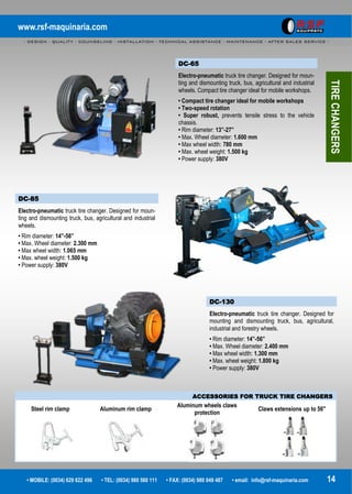 www.rsf-maquinaria.com
- DESIGN - QUALITY - COUNSELING - INSTALLATION - TECHNICAL ASSISTANCE - MAINTENANCE - AFTER SALES SERVICE -
• MOBILE: (0034) 629 822 496 • TEL: (0034) 980 560 111 • FAX: (0034) 980 049 487 • email: info@rsf-maquinaria.com 14
DC-65
Electro-pneumatic truck tire changer. Designed for moun-
ting and dismounting truck, bus, agricultural and industrial
wheels. Compact tire changer ideal for mobile workshops.
• Compact tire changer ideal for mobile workshops
• Two-speed rotation
• Super robust, prevents tensile stress to the vehicle
chassis.
• Rim diameter: 13”-27”
• Max. Wheel diameter: 1.600 mm
• Max wheel width: 780 mm
• Max. wheel weight: 1.500 kg
• Power supply: 380V
DC-85
Electro-pneumatic truck tire changer. Designed for moun-
ting and dismounting truck, bus, agricultural and industrial
wheels.
• Rim diameter: 14”-56”
• Max. Wheel diameter: 2.300 mm
• Max wheel width: 1.065 mm
• Max. wheel weight: 1.500 kg
• Power supply: 380V
DC-130
Electro-pneumatic truck tire changer. Designed for
mounting and dismounting truck, bus, agricultural,
industrial and forestry wheels.
• Rim diameter: 14”-56”
• Max. Wheel diameter: 2.400 mm
• Max wheel width: 1.300 mm
• Max. wheel weight: 1.800 kg
• Power supply: 380V
TIRECHANGERS
ACCESSORIES FOR TRUCK TIRE CHANGERS
Steel rim clamp Aluminum rim clamp
Aluminum wheels claws
protection
Claws extensions up to 56"
 