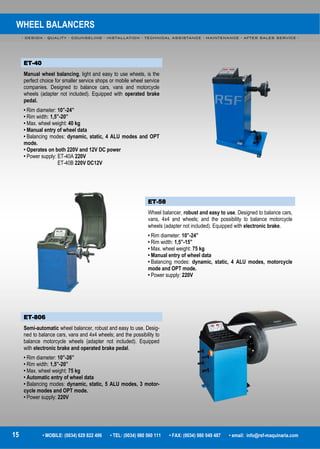 WHEEL BALANCERS
- DESIGN - QUALITY - COUNSELING - INSTALLATION - TECHNICAL ASSISTANCE - MAINTENANCE - AFTER SALES SERVICE -
15 • MOBILE: (0034) 629 822 496 • TEL: (0034) 980 560 111 • FAX: (0034) 980 049 487 • email: info@rsf-maquinaria.com
ET-58
Wheel balancer, robust and easy to use. Designed to balance cars,
vans, 4x4 and wheels; and the possibility to balance motorcycle
wheels (adapter not included). Equipped with electronic brake.
• Rim diameter: 10”-24”
• Rim width: 1,5”-15”
• Max. wheel weight: 75 kg
• Manual entry of wheel data
• Balancing modes: dynamic, static, 4 ALU modes, motorcycle
mode and OPT mode.
• Power supply: 220V
ET-806
Semi-automatic wheel balancer, robust and easy to use. Desig-
ned to balance cars, vans and 4x4 wheels; and the possibility to
balance motorcycle wheels (adapter not included). Equipped
with electronic brake and operated brake pedal.
• Rim diameter: 10”-26”
• Rim width: 1,5”-20”
• Max. wheel weight: 75 kg
• Automatic entry of wheel data
• Balancing modes: dynamic, static, 5 ALU modes, 3 motor-
cycle modes and OPT mode.
• Power supply: 220V
ET-40
Manual wheel balancing, light and easy to use wheels, is the
perfect choice for smaller service shops or mobile wheel service
companies. Designed to balance cars, vans and motorcycle
wheels (adapter not included). Equipped with operated brake
pedal.
• Rim diameter: 10”-24”
• Rim width: 1,5”-20”
• Max. wheel weight: 40 kg
• Manual entry of wheel data
• Balancing modes: dynamic, static, 4 ALU modes and OPT
mode.
• Operates on both 220V and 12V DC power
• Power supply: ET-40A 220V
ET-40B 220V DC12V
 