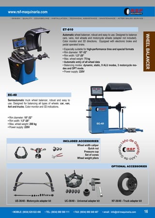 www.rsf-maquinaria.com
- DESIGN - QUALITY - COUNSELING - INSTALLATION - TECHNICAL ASSISTANCE - MAINTENANCE - AFTER SALES SERVICE -
• MOBILE: (0034) 629 822 496 • TEL: (0034) 980 560 111 • FAX: (0034) 980 049 487 • email: info@rsf-maquinaria.com 16
WHEELBALANCER
EC-40
Semiautomatic truck wheel balancer, robust and easy to
use. Designed for balancing all types of wheels: car, van,
4x4 and trucks. Color monitor and 3D indications.
• Rim diameter: 10”-32”
• Rim width: 1,5”-20”
• Max. wheel weight: 200 kg
• Power supply: 220V
INCLUDED ACCESSORIES
Wheel width caliper
Quick nut
Pressure cup
Set of cones
Wheel weight pliers
OPTIONAL ACCESSORIES
UE-36/40 - Motorcycle adapter kit UC-36/40 - Universal adapter kit KF-36/40 - Truck adapter kit
ET-810
Automatic wheel balancer, robust and easy to use. Designed to balance
cars, vans, 4x4 wheels and motorcycle wheels (adapter not included).
Color monitor and 3D directions. Equipped with electronic brake and
pedal operated brake.
• Especially suitable for high-performance tires and special formats
• Rim diameter: 10”-32”
• Rim width: 1,5”-20”
• Max. wheel weight: 75 kg
• Automatic entry of all wheel data
• Balancing modes: dynamic, static, 9 ALU modes, 3 motorcycle mo-
des and OPT mode.
• Power supply: 220V
 