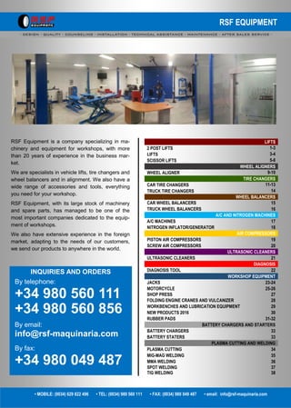RSF EQUIPMENT
- DESIGN - QUALITY - COUNSELING - INSTALLATION - TECHNICAL ASSISTANCE - MAINTENANCE - AFTER SALES SERVICE -
RSF Equipment is a company specializing in ma-
chinery and equipment for workshops, with more
than 20 years of experience in the business mar-
ket.
We are specialists in vehicle lifts, tire changers and
wheel balancers and in alignment. We also have a
wide range of accessories and tools, everything
you need for your workshop.
RSF Equipment, with its large stock of machinery
and spare parts, has managed to be one of the
most important companies dedicated to the equip-
ment of workshops.
We also have extensive experience in the foreign
market, adapting to the needs of our customers,
we send our products to anywhere in the world.
INQUIRIES AND ORDERS
By telephone:
+34 980 560 111
+34 980 560 856
By email:
info@rsf-maquinaria.com
By fax:
+34 980 049 487
• MOBILE: (0034) 629 822 496 • TEL: (0034) 980 560 111 • FAX: (0034) 980 049 487 • email: info@rsf-maquinaria.com
LIFTS
2 POST LIFTS 1-3
LIFTS 3-4
SCISSOR LIFTS 5-8
WHEEL ALIGNERS
WHEEL ALIGNER 9-10
TIRE CHANGERS
CAR TIRE CHANGERS 11-13
TRUCK TIRE CHANGERS 14
WHEEL BALANCERS
CAR WHEEL BALANCERS 15
TRUCK WHEEL BALANCERS 16
A/C AND NITROGEN MACHINES
A/C MACHINES 17
NITROGEN INFLATOR/GENERATOR 18
AIR COMPRESSORS
PISTON AIR COMPRESSORS 19
SCREW AIR COMPRESSORS 20
ULTRASONIC CLEANERS
ULTRASONIC CLEANERS 21
DIAGNOSIS
DIAGNOSIS TOOL 22
WORKSHOP EQUIPMENT
JACKS 23-24
MOTORCYCLE 25-26
SHOP PRESS 27
FOLDING ENGINE CRANES AND VULCANIZER 28
WORKBENCHES AND LUBRICATION EQUIPMENT 29
NEW PRODUCTS 2016 30
RUBBER PADS 31-32
BATTERY CHARGERS AND STARTERS
BATTERY CHARGERS 33
BATTERY STATERS 33
PLASMA CUTTING AND WELDING
PLASMA CUTTING 34
MIG-MAG WELDING 35
MMA WELDING 36
SPOT WELDING 37
TIG WELDING 38
 