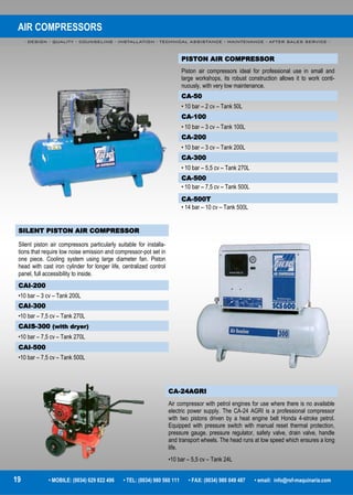 AIR COMPRESSORS
- DESIGN - QUALITY - COUNSELING - INSTALLATION - TECHNICAL ASSISTANCE - MAINTENANCE - AFTER SALES SERVICE -
19 • MOBILE: (0034) 629 822 496 • TEL: (0034) 980 560 111 • FAX: (0034) 980 049 487 • email: info@rsf-maquinaria.com
PISTON AIR COMPRESSOR
Piston air compressors ideal for professional use in small and
large workshops, its robust construction allows it to work conti-
nuously, with very low maintenance.
CA-50
• 10 bar – 2 cv – Tank 50L
CA-100
• 10 bar – 3 cv – Tank 100L
CA-200
• 10 bar – 3 cv – Tank 200L
CA-300
• 10 bar – 5,5 cv – Tank 270L
CA-500
• 10 bar – 7,5 cv – Tank 500L
CA-500T
• 14 bar – 10 cv – Tank 500L
SILENT PISTON AIR COMPRESSOR
Silent piston air compressors particularly suitable for installa-
tions that require low noise emission and compressor-pot set in
one piece. Cooling system using large diameter fan. Piston
head with cast iron cylinder for longer life, centralized control
panel, full accessibility to inside.
CAI-200
•10 bar – 3 cv – Tank 200L
CAI-300
•10 bar – 7,5 cv – Tank 270L
CAIS-300 (with dryer)
•10 bar – 7,5 cv – Tank 270L
CAI-500
•10 bar – 7,5 cv – Tank 500L
CA-24AGRI
Air compressor with petrol engines for use where there is no available
electric power supply. The CA-24 AGRI is a professional compressor
with two pistons driven by a heat engine belt Honda 4-stroke petrol.
Equipped with pressure switch with manual reset thermal protection,
pressure gauge, pressure regulator, safety valve, drain valve, handle
and transport wheels. The head runs at low speed which ensures a long
life.
•10 bar – 5,5 cv – Tank 24L
 