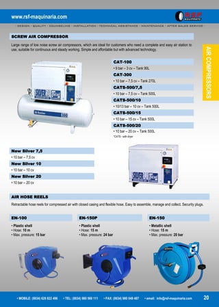 www.rsf-maquinaria.com
- DESIGN - QUALITY - COUNSELING - INSTALLATION - TECHNICAL ASSISTANCE - MAINTENANCE - AFTER SALES SERVICE -
• MOBILE: (0034) 629 822 496 • TEL: (0034) 980 560 111 • FAX: (0034) 980 049 487 • email: info@rsf-maquinaria.com 20
AIRCOMPRESSORS
SCREW AIR COMPRESSOR
Large range of low noise screw air compressors, which are ideal for customers who need a complete and easy air station to
use, suitable for continuous and steady working. Simple and affordable but with advanced technology.
CAT-100
• 9 bar – 3 cv – Tank 90L
CAT-300
• 10 bar – 7,5 cv – Tank 270L
CATS-500/7,5
• 10 bar – 7,5 cv – Tank 500L
CATS-500/10
• 10/13 bar – 10 cv – Tank 500L
CATS-500/15
• 10 bar – 15 cv – Tank 500L
CATS-500/20
• 10 bar – 20 cv – Tank 500L
*CATS - with dryer
AIR HOSE REELS
Retractable hose reels for compressed air with closed casing and flexible hose. Easy to assemble, manage and collect. Security plugs.
EN-100 EN-150P EN-150
• Plastic shell
• Hose: 10 m
• Max. pressure: 15 bar
• Plastic shell
• Hose: 15 m
• Max. pressure: 24 bar
• Metallic shell
• Hose: 15 m
• Max. pressure: 20 bar
New Silver 7,5
• 10 bar – 7,5 cv
New Silver 10
• 10 bar – 10 cv
New Silver 20
• 10 bar – 20 cv
 