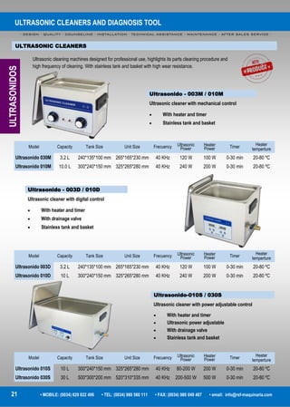 ULTRASONIC CLEANERS AND DIAGNOSIS TOOL
- DESIGN - QUALITY - COUNSELING - INSTALLATION - TECHNICAL ASSISTANCE - MAINTENANCE - AFTER SALES SERVICE -
21 • MOBILE: (0034) 629 822 496 • TEL: (0034) 980 560 111 • FAX: (0034) 980 049 487 • email: info@rsf-maquinaria.com
ULTRASONIC CLEANERS
Ultrasonido - 003M / 010M
Ultrasonic cleaner with mechanical control
 With heater and timer
 Stainless tank and basket
Ultrasonic cleaning machines designed for professional use, highlights its parts cleaning procedure and
high frequency of cleaning. With stainless tank and basket with high wear resistance.
Ultrasonido - 003D / 010D
Ultrasonic cleaner with digital control
 With heater and timer
 With drainage valve
 Stainless tank and basket
Ultrasonido-010S / 030S
Ultrasonic cleaner with power adjustable control
 With heater and timer
 Ultrasonic power adjustable
 With drainage valve
 Stainless tank and basket
ULTRASONIDOS
Model Capacity Tank Size Frecuency Ultrasonic
Power
Heater
Power Timer Heater
tempertureUnit Size
Ultrasonido 030M 3.2 L 240*135*100 mm 40 KHz 120 W 100 W 0-30 min 20-80 ºC265*165*230 mm
Ultrasonido 010M 10.0 L 300*240*150 mm 40 KHz 240 W 200 W 0-30 min 20-80 ºC325*265*280 mm
Model Capacity Tank Size Frecuency Ultrasonic
Power
Heater
Power Timer Heater
tempertureUnit Size
Ultrasonido 003D 3.2 L 240*135*100 mm 40 KHz 120 W 100 W 0-30 min 20-80 ºC265*165*230 mm
Ultrasonido 010D 10 L 300*240*150 mm 40 KHz 240 W 200 W 0-30 min 20-80 ºC325*265*280 mm
Model Capacity Tank Size Frecuency Ultrasonic
Power
Heater
Power Timer Heater
tempertureUnit Size
Ultrasonido 010S 10 L 300*240*150 mm 40 KHz 80-200 W 200 W 0-30 min 20-80 ºC325*265*280 mm
Ultrasonido 030S 30 L 500*300*200 mm 40 KHz 200-500 W 500 W 0-30 min 20-80 ºC520*310*335 mm
 