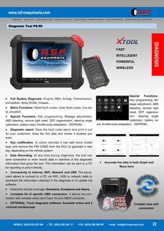 www.rsf-maquinaria.com
- DESIGN - QUALITY - COUNSELING - INSTALLATION - TECHNICAL ASSISTANCE - MAINTENANCE - AFTER SALES SERVICE -
• MOBILE: (0034) 629 822 496 • TEL: (0034) 980 560 111 • FAX: (0034) 980 049 487 • email: info@rsf-maquinaria.com 22
Diagnosis Tool PS-90
DIAGNOSIS
FAST
INTELLIGENT
POWERFUL
WIRELESS
 Accurate live data in both Graph and
Wave form
Special Functions:
Key programming, Mi-
leage adjustment, ABS
bleeding, service light
reset, DPF regenera-
tion, steering angle
calibration, battery re-
set, throttle body adaptation，EEPROM...
Complet case with
connectors
 Full System Diagnosis: Engine, ABS, Airbag, Transmission,
Immobilizer, Body (ECM), Chassis……
 Basic Functions: Read fault codes, clear fault codes, live da-
ta, actuation
 Special Functions: Key programming, Mileage adjustment,
ABS bleeding, service light reset, DPF regeneration, steering angle
calibration, battery reset, throttle body adaptation，EEPROM...
 Diagnosis report: Save the fault code report and print it out
for your customers. Save the live data and review it anytime you
want.
 Key codification. In some vehicles it can add more coded
keys and remove the PIN CODE from the ECU to generate a new
key, depending on the vehicle system.
 Data Recording. At any time during diagnosis, the tool can
save screenshot or even record data in real-time of the diagnostic
information that gives the tool. This information can be sent to a PC
for reporting or print it directly.
 Connectivity to Internet, WiFi, Network and USB. The equip-
ment allows to connect to a PC via WiFi, USB or network cable to
download the information obtained in the diagnosis or to update the
software.
 Extensive vehicle coverage: Americans, Europeans and Asians.
 Complete kit of specific OBD connectors. It allows the con-
nection with vehicles which don’t have 16 pins OBDII connector.
 OPTIONAL: Truck diagnosis software, Autodata online and 2
-channel oscilloscope.
 