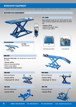 WORKSHOP EQUIPMENT
- DESIGN - QUALITY - COUNSELING - INSTALLATION - TECHNICAL ASSISTANCE - MAINTENANCE - AFTER SALES SERVICE -
25 • MOBILE: (0034) 629 822 496 • TEL: (0034) 980 560 111 • FAX: (0034) 980 049 487 • email: info@rsf-maquinaria.com
MOTORCYCLE EQUIPMENT
EM-450
Motorcycle lifting table, with manual lock to secure the lift at
any height.
• Capacity: 450 Kg
• Maximum lifting height 0,75 m
• Platform length: 2,20 m
• Equipped with wheels to move it
XT-100E
Electro-hydraulic scissor lift up to 700 kg ideal for motor-
cycles workshops. Equipped with safety devices and wheel
lock.
• Capacity: 700 Kg
• Maximum lifting height 1,20 m
• Platform length: 2,20 m
Accessories
XT-100Q
Side extensions
Removable rear platform
EM-400
Motorcycle lifting jack
• Capacity: 500 Kg
• Lifting height 100 - 340 mm
EM-400A
Motorcycle lifting jack
• Capacity: 500 Kg
• Lifting height 90 - 405 mm
MS-700
Motorcycle lifting jack
• Capacity: 680 Kg
MS-400
Motorcycle parking stand
• Capacity: 680 Kg
Front wheel lock
 