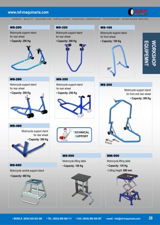 www.rsf-maquinaria.com
- DESIGN - QUALITY - COUNSELING - INSTALLATION - TECHNICAL ASSISTANCE - MAINTENANCE - AFTER SALES SERVICE -
• MOBILE: (0034) 629 822 496 • TEL: (0034) 980 560 111 • FAX: (0034) 980 049 487 • email: info@rsf-maquinaria.com 26
MS-680
Motorcycle central support stand
• Capacity: 680 Kg
MS-200
Motorcycle support stand
for rear wheel
• Capacity: 200 Kg
MS-300
Motorcycle support stand
for front and rear wheel
• Capacity: 300 Kg
WORKSHOP
EQUIPEMNT
MM-500
Motorcycle lifting table
• Capacity: 135 Kg
• Lifting height: 890 mm
MS-500
Motorcycle lifting table
• Capacity: 150 Kg
MS-100
Motorcycle support stand
for front wheel
• Capacity: 100 Kg
MS-280
Motorcycle support stand
for rear wheel
• Capacity: 200 Kg
MS-320
Motorcycle support stand
for rear wheel
• Capacity: 200 Kg
MS-350
Motorcycle support stand
for rear wheel
• Capacity: 250 Kg
MS-480
Motorcycle support stand
for rear wheel
• Capacity: 200 Kg
 