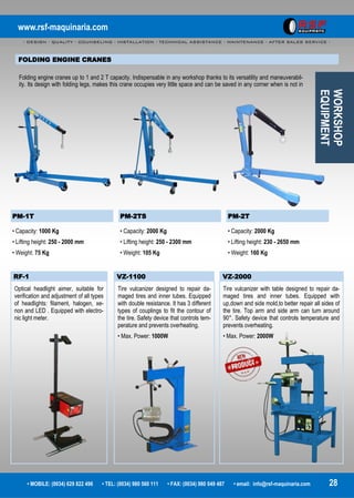 www.rsf-maquinaria.com
- DESIGN - QUALITY - COUNSELING - INSTALLATION - TECHNICAL ASSISTANCE - MAINTENANCE - AFTER SALES SERVICE -
• MOBILE: (0034) 629 822 496 • TEL: (0034) 980 560 111 • FAX: (0034) 980 049 487 • email: info@rsf-maquinaria.com 28
PM-1T PM-2TS PM-2T
• Capacity: 1000 Kg
• Lifting height: 250 - 2000 mm
• Weight: 75 Kg
• Capacity: 2000 Kg
• Lifting height: 250 - 2300 mm
• Weight: 105 Kg
• Capacity: 2000 Kg
• Lifting height: 230 - 2650 mm
• Weight: 160 Kg
WORKSHOP
EQUIPMENT
FOLDING ENGINE CRANES
Folding engine cranes up to 1 and 2 T capacity. Indispensable in any workshop thanks to its versatility and maneuverabil-
ity. Its design with folding legs, makes this crane occupies very little space and can be saved in any corner when is not in
RF-1
Optical headlight aimer, suitable for
verification and adjustment of all types
of headlights: filament, halogen, xe-
non and LED . Equipped with electro-
nic light meter.
VZ-1100 VZ-2000
Tire vulcanizer designed to repair da-
maged tires and inner tubes. Equipped
with double resistance. It has 3 different
types of couplings to fit the contour of
the tire. Safety device that controls tem-
perature and prevents overheating.
• Max. Power: 1000W
Tire vulcanizer with table designed to repair da-
maged tires and inner tubes. Equipped with
up,down and side mold,to better repair all sides of
the tire. Top arm and side arm can turn around
90°. Safety device that controls temperature and
prevents overheating.
• Max. Power: 2000W
 