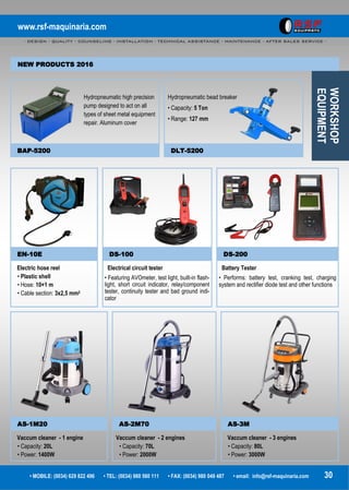 www.rsf-maquinaria.com
- DESIGN - QUALITY - COUNSELING - INSTALLATION - TECHNICAL ASSISTANCE - MAINTENANCE - AFTER SALES SERVICE -
• MOBILE: (0034) 629 822 496 • TEL: (0034) 980 560 111 • FAX: (0034) 980 049 487 • email: info@rsf-maquinaria.com 30
WORKSHOP
EQUIPMENT
EN-10E DS-100 DS-200
Electric hose reel
• Plastic shell
• Hose: 10+1 m
• Cable section: 3x2,5 mm2
Electrical circuit tester
• Featuring AVOmeter, test light, built-in flash-
light, short circuit indicator, relay/component
tester, continuity tester and bad ground indi-
cator
Battery Tester
• Performs: battery test, cranking test, charging
system and rectifier diode test and other functions
Hydropneumatic high precision
pump designed to act on all
types of sheet metal equipment
repair. Aluminum cover
Hydropneumatic bead breaker
• Capacity: 5 Ton
• Range: 127 mm
BAP-5200 DLT-5200
AS-1M20 AS-2M70 AS-3M
Vaccum cleaner - 1 engine
• Capacity: 20L
• Power: 1400W
Vaccum cleaner - 2 engines
• Capacity: 70L
• Power: 2000W
Vaccum cleaner - 3 engines
• Capacity: 80L
• Power: 3000W
NEW PRODUCTS 2016
 