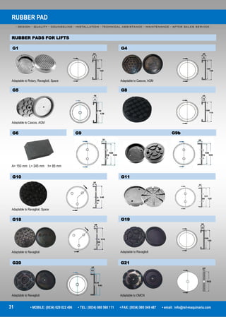 RUBBER PAD
- DESIGN - QUALITY - COUNSELING - INSTALLATION - TECHNICAL ASSISTANCE - MAINTENANCE - AFTER SALES SERVICE -
31 • MOBILE: (0034) 629 822 496 • TEL: (0034) 980 560 111 • FAX: (0034) 980 049 487 • email: info@rsf-maquinaria.com
RUBBER PADS FOR LIFTS
G6
A= 150 mm L= 245 mm h= 85 mm
G9 G9b
G1
Adaptable to Rotary, Ravaglioli, Space
G4
Adaptable to Cascos, AGM
G5
Adaptable to Cascos, AGM
G8
G10
Adaptable to Ravaglioli, Space
G11
G18
Adaptable to Ravaglioli
G19
Adaptable to Ravaglioli
G20
Adaptable to Ravaglioli
G21
Adaptable to OMCN
 