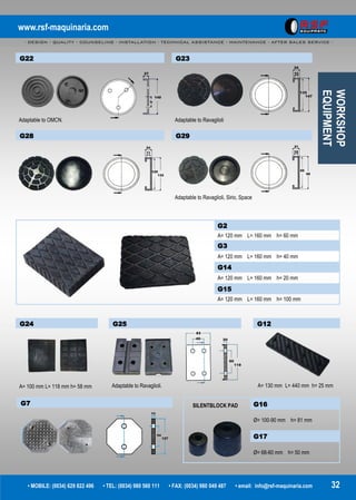 www.rsf-maquinaria.com
- DESIGN - QUALITY - COUNSELING - INSTALLATION - TECHNICAL ASSISTANCE - MAINTENANCE - AFTER SALES SERVICE -
• MOBILE: (0034) 629 822 496 • TEL: (0034) 980 560 111 • FAX: (0034) 980 049 487 • email: info@rsf-maquinaria.com 32
G12
A= 130 mm L= 440 mm h= 25 mm
G2
A= 120 mm L= 160 mm h= 60 mm
G3
A= 120 mm L= 160 mm h= 40 mm
G14
A= 120 mm L= 160 mm h= 20 mm
G15
A= 120 mm L= 160 mm h= 100 mm
G22
Adaptable to OMCN.
G24
A= 100 mm L= 118 mm h= 58 mm
G25
Adaptable to Ravaglioli.
CONSUMIBLES
G7 G16
Ø= 100-90 mm h= 81 mm
G17
Ø= 68-60 mm h= 50 mm
G23
Adaptable to Ravaglioli
G28 G29
Adaptable to Ravaglioli, Sirio, Space
SILENTBLOCK PAD
WORKSHOP
EQUIPMENT
 