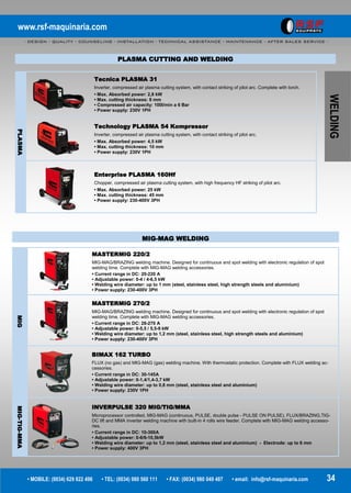 www.rsf-maquinaria.com
- DESIGN - QUALITY - COUNSELING - INSTALLATION - TECHNICAL ASSISTANCE - MAINTENANCE - AFTER SALES SERVICE -
• MOBILE: (0034) 629 822 496 • TEL: (0034) 980 560 111 • FAX: (0034) 980 049 487 • email: info@rsf-maquinaria.com 34
WELDING
PLASMA
Tecnica PLASMA 31
Inverter, compressed air plasma cutting system, with contact striking of pilot arc. Complete with torch.
• Max. Absorbed power: 2,8 kW
• Max. cutting thickness: 8 mm
• Compressed air capacity: 100l/min a 6 Bar
• Power supply: 230V 1PH
Technology PLASMA 54 Kompressor
Inverter, compressed air plasma cutting system, with contact striking of pilot arc.
• Max. Absorbed power: 4,5 kW
• Max. cutting thickness: 10 mm
• Power supply: 230V 1PH
Enterprise PLASMA 160Hf
Chopper, compressed air plasma cutting system, with high frequency HF striking of pilot arc.
• Max. Absorbed power: 25 kW
• Max. cutting thickness: 45 mm
• Power supply: 230-400V 3PH
PLASMA CUTTING AND WELDING
MIG-MAG WELDING
MIG
MASTERMIG 220/2
MIG-MAG/BRAZING welding machine. Designed for continuous and spot welding with electronic regulation of spot
welding time. Complete with MIG-MAG welding accessories.
• Current range in DC: 20-220 A
• Adjustable power: 0-4 / 4-6,5 kW
• Welding wire diameter: up to 1 mm (steel, stainless steel, high strength steels and aluminium)
• Power supply: 230-400V 3PH
MASTERMIG 270/2
MIG-MAG/BRAZING welding machine. Designed for continuous and spot welding with electronic regulation of spot
welding time. Complete with MIG-MAG welding accessories.
• Current range in DC: 28-270 A
• Adjustable power: 0-5,5 / 5,5-9 kW
• Welding wire diameter: up to 1,2 mm (steel, stainless steel, high strength steels and aluminium)
• Power supply: 230-400V 3PH
BIMAX 162 TURBO
FLUX (no gas) and MIG-MAG (gas) welding machine. With thermostatic protection. Complete with FLUX welding ac-
cessories.
• Current range in DC: 30-145A
• Adjustable power: 0-1,4/1,4-3,7 kW
• Welding wire diameter: up to 0,8 mm (steel, stainless steel and aluminium)
• Power supply: 230V 1PH
MIG-TIG-MMA
INVERPULSE 320 MIG/TIG/MMA
Microprocessor controlled, MIG-MAG (continuous, PULSE, double pulse - PULSE ON PULSE), FLUX/BRAZING,TIG-
DC lift and MMA inverter welding machine with built-in 4 rolls wire feeder. Complete with MIG-MAG welding accesso-
ries.
• Current range in DC: 10-300A
• Adjustable power: 0-6/6-10,5kW
• Welding wire diameter: up to 1,2 mm (steel, stainless steel and aluminium) - Electrode: up to 6 mm
• Power supply: 400V 3PH
 