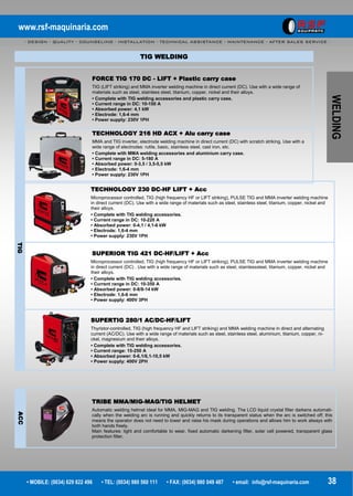 www.rsf-maquinaria.com
- DESIGN - QUALITY - COUNSELING - INSTALLATION - TECHNICAL ASSISTANCE - MAINTENANCE - AFTER SALES SERVICE -
• MOBILE: (0034) 629 822 496 • TEL: (0034) 980 560 111 • FAX: (0034) 980 049 487 • email: info@rsf-maquinaria.com 38
WELDING
TIG WELDING
FORCE TIG 170 DC - LIFT + Plastic carry case
TIG (LIFT striking) and MMA inverter welding machine in direct current (DC). Use with a wide range of
materials such as steel, stainless steel, titanium, copper, nickel and their alloys.
• Complete with TIG welding accessories and plastic carry case.
• Current range in DC: 10-150 A
• Absorbed power: 4,1 kW
• Electrode: 1,6-4 mm
• Power supply: 230V 1PH
TECHNOLOGY 216 HD ACX + Alu carry case
MMA and TIG inverter, electrode welding machine in direct current (DC) with scratch striking. Use with a
wide range of electrodes: rutile, basic, stainless steel, cast iron, etc.
• Complete with MMA welding accessories and aluminium carry case.
• Current range in DC: 5-180 A
• Absorbed power: 0-3,5 / 3,5-5,5 kW
• Electrode: 1,6-4 mm
• Power supply: 230V 1PH
TECHNOLOGY 230 DC-HF LIFT + Acc
Microprocessor controlled, TIG (high frequency HF or LIFT striking), PULSE TIG and MMA inverter welding machine
in direct current (DC). Use with a wide range of materials such as steel, stainless steel, titanium, copper, nickel and
their alloys.
• Complete with TIG welding accessories.
• Current range in DC: 10-220 A
• Absorbed power: 0-4,1 / 4,1-6 kW
• Electrode: 1,6-4 mm
• Power supply: 230V 1PH
TIG
SUPERIOR TIG 421 DC-HF/LIFT + Acc
Microprocessor controlled, TIG (high frequency HF or LIFT striking), PULSE TIG and MMA inverter welding machine
in direct current (DC) . Use with a wide range of materials such as steel, stainlesssteel, titanium, copper, nickel and
their alloys.
• Complete with TIG welding accessories.
• Current range in DC: 10-350 A
• Absorbed power: 0-8/8-14 kW
• Electrode: 1,6-6 mm
• Power supply: 400V 3PH
SUPERTIG 280/1 AC/DC-HF/LIFT
Thyristor-controlled, TIG (high frequency HF and LIFT striking) and MMA welding machine in direct and alternating
current (AC/DC). Use with a wide range of materials such as steel, stainless steel, aluminium, titanium, copper, ni-
ckel, magnesium and their alloys.
• Complete with TIG welding accessories.
• Current range: 15-250 A
• Absorbed power: 0-6,1/6,1-10,5 kW
• Power supply: 400V 2PH
ACC
TRIBE MMA/MIG-MAG/TIG HELMET
Automatic welding helmet ideal for MMA, MIG-MAG and TIG welding. The LCD liquid crystal filter darkens automati-
cally when the welding arc is running and quickly returns to its transparent status when the arc is switched off; this
means the operator does not need to lower and raise his mask during operations and allows him to work always with
both hands freely.
Main features: light and comfortable to wear, fixed automatic darkening filter, solar cell powered, transparent glass
protection filter.
 