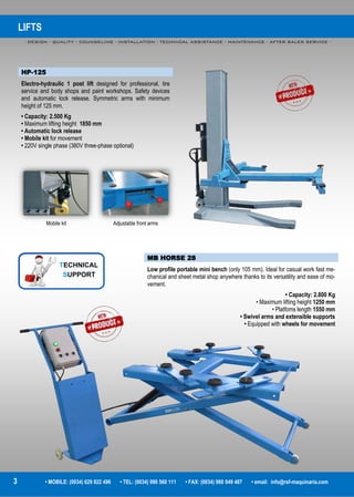 LIFTS
- DESIGN - QUALITY - COUNSELING - INSTALLATION - TECHNICAL ASSISTANCE - MAINTENANCE - AFTER SALES SERVICE -
3 • MOBILE: (0034) 629 822 496 • TEL: (0034) 980 560 111 • FAX: (0034) 980 049 487 • email: info@rsf-maquinaria.com
HP-125
Electro-hydraulic 1 post lift designed for professional, tire
service and body shops and paint workshops. Safety devices
and automatic lock release. Symmetric arms with minimum
height of 125 mm.
• Capacity: 2.500 Kg
• Maximum lifting height 1850 mm
• Automatic lock release
• Mobile kit for movement
• 220V single phase (380V three-phase optional)
MB HORSE 28
Low profile portable mini bench (only 105 mm). Ideal for casual work fast me-
chanical and sheet metal shop anywhere thanks to its versatility and ease of mo-
vement.
• Capacity: 2.800 Kg
• Maximum lifting height 1250 mm
• Platfoms length 1550 mm
• Swivel arms and extensible supports
• Equipped with wheels for movement
Mobile kit Adjustable front arms
 