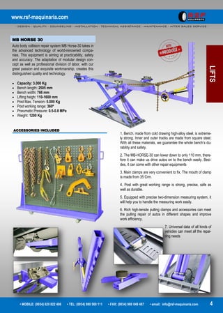 www.rsf-maquinaria.com
- DESIGN - QUALITY - COUNSELING - INSTALLATION - TECHNICAL ASSISTANCE - MAINTENANCE - AFTER SALES SERVICE -
• MOBILE: (0034) 629 822 496 • TEL: (0034) 980 560 111 • FAX: (0034) 980 049 487 • email: info@rsf-maquinaria.com 4
LIFTS
MB HORSE 30
Auto body collision repair system MB Horse-30 takes in
the advanced technology of world-renowned compa-
nies. This equipment is aiming at practicability, safety
and accuracy. The adaptation of modular design con-
cept as well as professional division of labor, with our
great passion and exquisite workmanship, creates this
distinguished quality and technology.
 Capacity: 3.000 Kg
 Bench length: 2505 mm
 Bench width: 766 mm
 Lifting heigh: 110-1600 mm
 Post Max. Tension: 5.000 Kg
 Post working range: 360º
 Pneumatic Pressure: 0.5-0.8 MPa
 Weight: 1200 Kg
ACCESSORIES INCLUDED
1. Bench, made from cold drawing high-alloy steel, is extreme-
ly strong. Inner and outer tracks are made from square steel.
With all these materials, we guarantee the whole bench’s du-
rability and safety.
2. The MB-HORSE-30 can lower down to only 110 mm, there-
fore it can make us drive autos on to the bench easily. Besi-
des, it can come with other repair equipments
3. Main clamps are very convenient to fix. The mouth of clamp
is made from 35 Crm.
4. Post with great working range is strong, precise, safe as
well as durable.
5. Equipped with precise two-dimension measuring system, it
will help you to handle the measuring work easily.
6. Rich high-tensile pulling clamps and accessories can meet
the pulling repair of autos in different shapes and improve
work efficiency.
7. Universal data of all kinds of
vehicles can meet all the repai-
ring needs
 