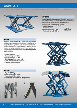 SCISSOR LIFTS
- DESIGN - QUALITY - COUNSELING - INSTALLATION - TECHNICAL ASSISTANCE - MAINTENANCE - AFTER SALES SERVICE -
5 • MOBILE: (0034) 629 822 496 • TEL: (0034) 980 560 111 • FAX: (0034) 980 049 487 • email: info@rsf-maquinaria.com
XT-305E
Mobile hydraulic double scissor lift ideal for quick mecha-
nics and tire services. Equipped with mobile kit for movement.
Recommended for body and paint repair workshops
• Equipped with automatic purge system
• Capacity: 3.000 Kg
• Electric lock release
• Maximum lifting height 1,00 m
• Platforms length 1,40 – 1,91 m
XT-300
Hydraulic double scissor lift. It doesn’t need any work for
installation, as it is placed on the ground. This scissor lift is
equipped with two cylinders in each scissors and double inde-
pendent hydraulic circuit, to ensure safety at all times. Recom-
mended for quickly mechanics, general mechanics, tires ser-
vices and body and paint repair workshops. Extremely low lift
platform height.
• Capacity: 3.000 Kg
• Maximum lifting height 1,90 m
• Platforms length 1,57 – 2,00 m
• Extendable platforms on one end.
• Access ramps anchored to the ground
• Possibility of flush mounted
XT-300A
• Capacity: 3.000 Kg
• Maximum lifting height 1,90 m
• Platforms length 1,50 – 2,00 m
• Access ramps anchored to the lifting platform
WITH
MOBILE KIT!
 
