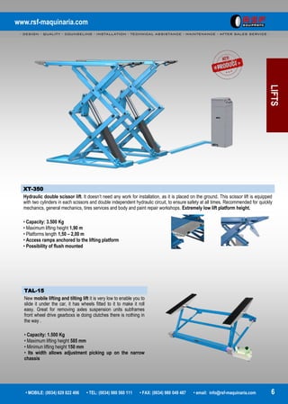 www.rsf-maquinaria.com
- DESIGN - QUALITY - COUNSELING - INSTALLATION - TECHNICAL ASSISTANCE - MAINTENANCE - AFTER SALES SERVICE -
• MOBILE: (0034) 629 822 496 • TEL: (0034) 980 560 111 • FAX: (0034) 980 049 487 • email: info@rsf-maquinaria.com 6
LIFTS
XT-350
Hydraulic double scissor lift. It doesn’t need any work for installation, as it is placed on the ground. This scissor lift is equipped
with two cylinders in each scissors and double independent hydraulic circuit, to ensure safety at all times. Recommended for quickly
mechanics, general mechanics, tires services and body and paint repair workshops. Extremely low lift platform height.
• Capacity: 3.500 Kg
• Maximum lifting height 1,90 m
• Platforms length 1,50 – 2,00 m
• Access ramps anchored to the lifting platform
• Possibility of flush mounted
TAL-15
New mobile lifting and tilting lift it is very low to enable you to
slide it under the car, it has wheels fitted to it to make it roll
easy. Great for removing axles suspension units subframes
front wheel drive gearboxs ie doing clutches there is nothing in
the way .
• Capacity: 1.500 Kg
• Maximum lifting height 585 mm
• Minimun lifting height 150 mm
• Its width allows adjustment picking up on the narrow
chassis
 