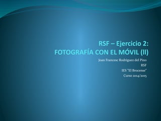 RSF – Ejercicio 2:
FOTOGRAFÍA CON EL MÓVIL (ll)
Joan Francesc Rodríguez del Pino
RSF
IES ”El Brocense”
Curso 2014/2015
 