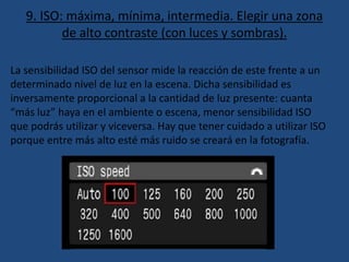 9. ISO: máxima, mínima, intermedia. Elegir una zona
de alto contraste (con luces y sombras).
La sensibilidad ISO del sensor mide la reacción de este frente a un
determinado nivel de luz en la escena. Dicha sensibilidad es
inversamente proporcional a la cantidad de luz presente: cuanta
“más luz” haya en el ambiente o escena, menor sensibilidad ISO
que podrás utilizar y viceversa. Hay que tener cuidado a utilizar ISO
porque entre más alto esté más ruido se creará en la fotografía.
 