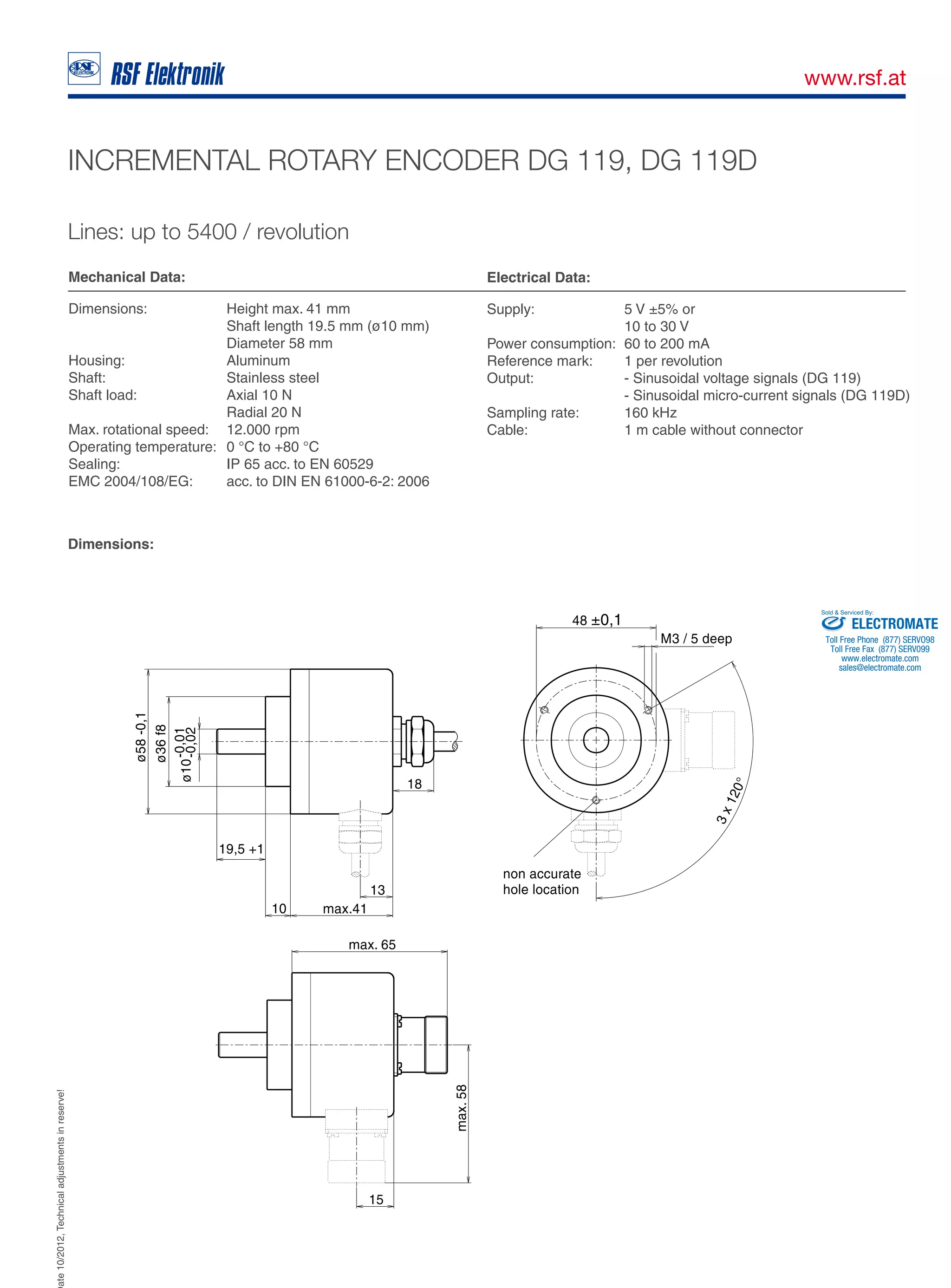 Date10/2012,Technicaladjustmentsinreserve!
A-5121 Tarsdorf +43 (0)6278 / 8192-0 +43 (0)6278 / 8192-79 e-mail: info@rsf.at internet: www.rsf.at
INCREMENTAL ROTARY ENCODER DG 119, DG 119D
Lines: up to 5400 / revolution
Mechanical Data:
Dimensions: Height max. 41 mm
Shaft length 19.5 mm (ø10 mm)
Diameter 58 mm
Housing: Aluminum
Shaft: Stainless steel
Shaft load: Axial 10 N
Radial 20 N
Max. rotational speed: 12.000 rpm
Operating temperature: 0 °C to +80 °C
Sealing: IP 65 acc. to EN 60529
EMC 2004/108/EG: acc. to DIN EN 61000-6-2: 2006
Electrical Data:
Supply: 5 V ±5% or
10 to 30 V
Power consumption: 60 to 200 mA
Reference mark: 1 per revolution
Output: - Sinusoidal voltage signals (DG 119)
- Sinusoidal micro-current signals (DG 119D)
Sampling rate: 160 kHz
Cable: 1 m cable without connector
Dimensions:
ELECTROMATE
Toll Free Phone (877) SERVO98
Toll Free Fax (877) SERV099
www.electromate.com
sales@electromate.com
Sold & Serviced By: