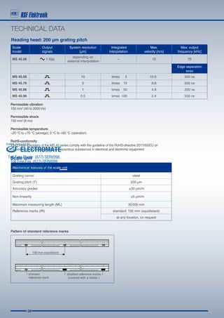 08
TECHNICAL DATA
Reading head: 200 µm grating pitch
Scale unit
Permissible vibration:
150 m/s2
(40 to 2000 Hz)
Permissible shock:
750 m/s2
(8 ms)
Permissible temperature:
–20 °C to +70 °C (storage), 0 °C to +60 °C (operation)
RoHS-conformity:
The Linear Encoders of the MS 45 series comply with the guideline of the RoHS-directive 2011/65/EU on
the restriction of the use of certain hazardous substances in electrical and electronic equipment
Scale
model
Output
signals
System resolution
[µm]
Integrated
interpolation
Max.
velocity [m/s]
Max. output
frequency [kHz]
MS 45.06 1 Vpp
depending on
external interpolation
-- 15 75
Edge separation
amin
MS 45.66 10 	 times5 10.0 500 ns
MS 45.76 5 	 times10 9.6 500 ns
MS 45.86 1 	 times50 4.8 200 ns
MS 45.96 0.5 	 times100 2.4 200 ns
Pattern of standard reference marks
Mechanical features of the scale unit
Grating carrier steel
Grating pitch (T) 200 µm
Accuracy grades 	 ±30 µm/m
Non-linearity 	 ±5 µm/m
Maximum measuring length (ML) 	 30 000 mm
Reference marks (RI) standard: 100 mm (equidistant)
at any location, on request
ELECTROMATE
Toll Free Phone (877) SERVO98
Toll Free Fax (877) SERV099
www.electromate.com
sales@electromate.com
Sold  Serviced By:
 